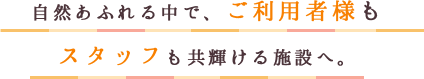 自然あふれる中で、ご利用者様もスタッフも共輝ける施設へ。